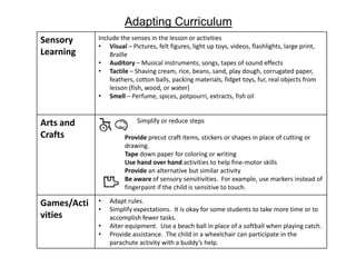 Adapting Curriculum
Sensory      Include the senses in the lesson or activities
             • Visual – Pictures, felt figures, light up toys, videos, flashlights, large print,
Learning         Braille
             • Auditory – Musical instruments, songs, tapes of sound effects
             • Tactile – Shaving cream, rice, beans, sand, play dough, corrugated paper,
                 feathers, cotton balls, packing materials, fidget toys, fur, real objects from
                 lesson (fish, wood, or water)
             • Smell – Perfume, spices, potpourri, extracts, fish oil


Arts and                   Simplify or reduce steps

Crafts                 Provide precut craft items, stickers or shapes in place of cutting or
                       drawing.
                       Tape down paper for coloring or writing
                       Use hand over hand activities to help fine-motor skills
                       Provide an alternative but similar activity
                       Be aware of sensory sensitivities. For example, use markers instead of
                       fingerpaint if the child is sensitive to touch.

Games/Acti   •   Adapt rules.
             •   Simplify expectations. It is okay for some students to take more time or to
vities           accomplish fewer tasks.
             •   Alter equipment. Use a beach ball in place of a softball when playing catch.
             •   Provide assistance. The child in a wheelchair can participate in the
                 parachute activity with a buddy’s help.
 