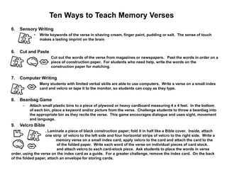 Ten Ways to Teach Memory Verses
6.   Sensory Writing
             •   Write keywords of the verse in shaving cream, finger paint, pudding or salt. The sense of touch
                 makes a lasting imprint on the brain


6.   Cut and Paste
                    – Cut out the words of the verse from magazines or newspapers. Past the words in order on a
                      piece of construction paper. For students who need help, write the words on the
                      construction paper for matching.


7.   Computer Writing
             •   Many students with limited verbal skills are able to use computers. Write a verse on a small index
                 card and velcro or tape it to the monitor, so students can copy as they type.


8.   Beanbag Game
      –   Attach small plastic bins to a piece of plywood or heavy cardboard measuring 4 x 4 feet. In the bottom
          of each bin, place a keyword and/or picture from the verse. Challenge students to throw a beanbag into
          the appropriate bin as they recite the verse. This game encourages dialogue and uses sight, movement
          and language.
9.   Velcro Bible
                   . Laminate a piece of black construction paper; fold it in half like a Bible cover. Inside, attach
                   one strip of velcro to the left side and four horizontal strips of velcro to the right side. Write a
                          memory verse on a small index card, apply velcro to the card and attach the card to the
left side                 of the folded paper. Write each word of the verse on individual pieces of card stock.
Laminate                  and attach velcro to each card-stock piece. Ask students to place the words in verse
order, using the verse on the index card as a guide. For a greater challenge, remove the index card. On the back
of the folded paper, attach an envelope for storing cards.
 