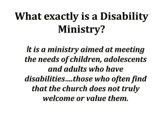 What exactly is a Disability
        Ministry?
  It is a ministry aimed at meeting
  the needs of children, adolescents
         and adults who have
  disabilities….those who often find
    that the church does not truly
       welcome or value them.
 