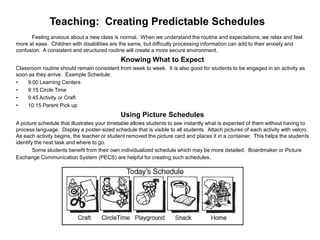 Teaching: Creating Predictable Schedules
      Feeling anxious about a new class is normal. When we understand the routine and expectations, we relax and feel
more at ease. Children with disabilities are the same, but difficulty processing information can add to their anxiety and
confusion. A consistent and structured routine will create a more secure environment.
                                             Knowing What to Expect
Classroom routine should remain consistent from week to week. It is also good for students to be engaged in an activity as
soon as they arrive. Example Schedule:
•    9:00 Learning Centers
•    9:15 Circle Time
•    9:45 Activity or Craft
•    10:15 Parent Pick up
                                             Using Picture Schedules
A picture schedule that illustrates your timetable allows students to see instantly what is expected of them without having to
process language. Display a poster-sized schedule that is visible to all students. Attach pictures of each activity with velcro.
As each activity begins, the teacher or student removed the picture card and places it in a container. This helps the students
identify the next task and where to go.
        Some students benefit from their own individualized schedule which may be more detailed. Boardmaker or Picture
Exchange Communication System (PECS) are helpful for creating such schedules .
 