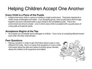 Helping Children Accept One Another
Every Child is a Piece of the Puzzle
•   Imagine that every child in a group is holding a single puzzle piece. That piece represents a
    child’s areas of strengths and needs. In an accepting group, each puzzle piece will fit snugly
    together and each individual holds a spot critical to the completed puzzle. That is the
    environment we strive to create – one in which every child is accepted with a puzzle piece of
    unique gifts and special needs.


Acceptance Begins at the Top
•   As a leader you constantly send messages to children. If you have an accepting attitude toward
    each child, the other child will also.

Peer Questions
•   Asking a question in order to get information about a peer is very
    different from bully. Don’t run away from questions or hush a child.
    Information about the gifts and needs of another group member
    allows the children to be supportive and helpful.
 