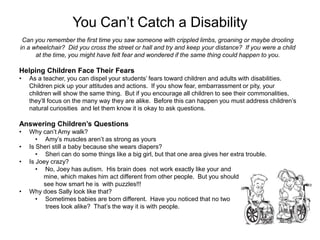 You Can’t Catch a Disability
 Can you remember the first time you saw someone with crippled limbs, groaning or maybe drooling
in a wheelchair? Did you cross the street or hall and try and keep your distance? If you were a child
      at the time, you might have felt fear and wondered if the same thing could happen to you.

Helping Children Face Their Fears
•   As a teacher, you can dispel your students’ fears toward children and adults with disabilities.
    Children pick up your attitudes and actions. If you show fear, embarrassment or pity, your
    children will show the same thing. But if you encourage all children to see their commonalities,
    they’ll focus on the many way they are alike. Before this can happen you must address children’s
    natural curiosities and let them know it is okay to ask questions.

Answering Children’s Questions
•   Why can’t Amy walk?
       • Amy’s muscles aren’t as strong as yours
•   Is Sheri still a baby because she wears diapers?
       • Sheri can do some things like a big girl, but that one area gives her extra trouble.
•   Is Joey crazy?
       • No, Joey has autism. His brain does not work exactly like your and
         mine, which makes him act different from other people. But you should
         see how smart he is with puzzles!!!
•   Why does Sally look like that?
       • Sometimes babies are born different. Have you noticed that no two
          trees look alike? That’s the way it is with people.
 