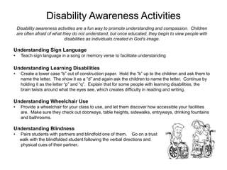 Disability Awareness Activities
    Disability awareness activities are a fun way to promote understanding and compassion. Children
    are often afraid of what they do not understand, but once educated, they begin to view people with
                              disabilities as individuals created in God’s image.

Understanding Sign Language
•     Teach sign language in a song or memory verse to facilitate understanding

Understanding Learning Disabilities
•     Create a lower case “b” out of construction paper. Hold the “b” up to the children and ask them to
      name the letter. The show it as a “d” and again ask the children to name the letter. Continue by
      holding it as the letter “p” and “q”. Explain that for some people with learning disabilities, the
      brain twists around what the eyes see, which creates difficulty in reading and writing.

Understanding Wheelchair Use
•     Provide a wheelchair for your class to use, and let them discover how accessible your facilities
      are. Make sure they check out doorways, table heights, sidewalks, entryways, drinking fountains
      and bathrooms.

Understanding Blindness
•    Pairs students with partners and blindfold one of them. Go on a trust
     walk with the blindfolded student following the verbal directions and
     physical cues of their partner.
 