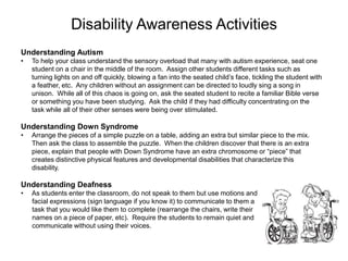 Disability Awareness Activities
Understanding Autism
•   To help your class understand the sensory overload that many with autism experience, seat one
    student on a chair in the middle of the room. Assign other students different tasks such as
    turning lights on and off quickly, blowing a fan into the seated child’s face, tickling the student with
    a feather, etc. Any children without an assignment can be directed to loudly sing a song in
    unison. While all of this chaos is going on, ask the seated student to recite a familiar Bible verse
    or something you have been studying. Ask the child if they had difficulty concentrating on the
    task while all of their other senses were being over stimulated.

Understanding Down Syndrome
•   Arrange the pieces of a simple puzzle on a table, adding an extra but similar piece to the mix.
    Then ask the class to assemble the puzzle. When the children discover that there is an extra
    piece, explain that people with Down Syndrome have an extra chromosome or “piece” that
    creates distinctive physical features and developmental disabilities that characterize this
    disability.

Understanding Deafness
•   As students enter the classroom, do not speak to them but use motions and
    facial expressions (sign language if you know it) to communicate to them a
    task that you would like them to complete (rearrange the chairs, write their
    names on a piece of paper, etc). Require the students to remain quiet and
    communicate without using their voices.
 