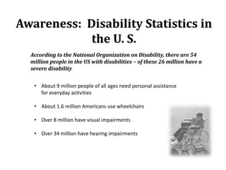Awareness: Disability Statistics in
            the U. S.
  According to the National Organization on Disability, there are 54
  million people in the US with disabilities – of these 26 million have a
  severe disability


   • About 9 million people of all ages need personal assistance
     for everyday activities

   • About 1.6 million Americans use wheelchairs

   • Over 8 million have visual impairments

   • Over 34 million have hearing impairments
 