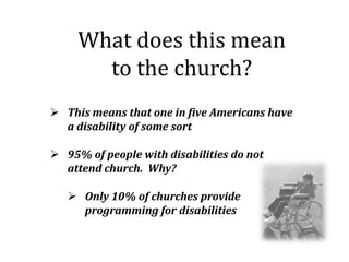 What does this mean
       to the church?
 This means that one in five Americans have
  a disability of some sort

 95% of people with disabilities do not
  attend church. Why?

    Only 10% of churches provide
     programming for disabilities
 