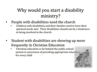 Why would you start a disability
                  ministry?
•   People with disabilities need the church
    •   Children with disabilities and their families need to have their
        spiritual needs met. Their disabilities should not be a hindrance
        to being involved in the church.


•   Student with disabilities are showing up more
    frequently in Christian Education
    •    Christian education is far behind the public school
        system in awareness of providing appropriate education
        for every child
 