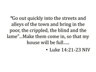 “Go out quickly into the streets and
   alleys of the town and bring in the
  poor, the crippled, the blind and the
lame”…Make them come in, so that my
           house will be full…..
                    • Luke 14:21-23 NIV
 