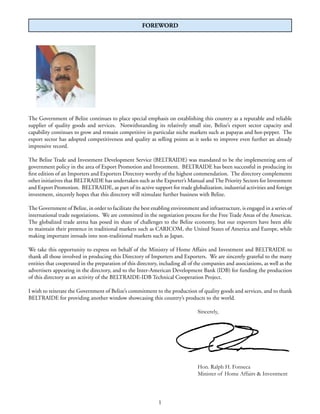 FOREWORD
The Government of Belize continues to place special emphasis on establishing this country as a reputable and reliable
supplier of quality goods and services. Notwithstanding its relatively small size, Belize’s export sector capacity and
capability continues to grow and remain competitive in particular niche markets such as papayas and hot-pepper. The
export sector has adopted competitiveness and quality as selling points as it seeks to improve even further an already
impressive record.
The Belize Trade and Investment Development Service (BELTRAIDE) was mandated to be the implementing arm of
government policy in the area of Export Promotion and Investment. BELTRAIDE has been successful in producing its
ﬁrst edition of an Importers and Exporters Directory worthy of the highest commendation. The directory complements
other initiatives that BELTRAIDE has undertaken such as the Exporter’s Manual andThe Priority Sectors for Investment
and Export Promotion. BELTRAIDE, as part of its active support for trade globalization, industrial activities and foreign
investment, sincerely hopes that this directory will stimulate further business with Belize.
The Government of Belize, in order to facilitate the best enabling environment and infrastructure, is engaged in a series of
international trade negotiations. We are committed in the negotiation process for the Free Trade Areas of the Americas.
The globalized trade arena has posed its share of challenges to the Belize economy, but our exporters have been able
to maintain their presence in traditional markets such as CARICOM, the United States of America and Europe, while
making important inroads into non-traditional markets such as Japan.
We take this opportunity to express on behalf of the Ministry of Home Affairs and Investment and BELTRAIDE to
thank all those involved in producing this Directory of Importers and Exporters. We are sincerely grateful to the many
entities that cooperated in the preparation of this directory, including all of the companies and associations, as well as the
advertisers appearing in the directory, and to the Inter-American Development Bank (IDB) for funding the production
of this directory as an activity of the BELTRAIDE-IDB Technical Cooperation Project.
I wish to reiterate the Government of Belize’s commitment to the production of quality goods and services, and to thank
BELTRAIDE for providing another window showcasing this country’s products to the world.
Sincerely,
Hon. Ralph H. Fonseca
Minister of Home Affairs & Investment
1
 