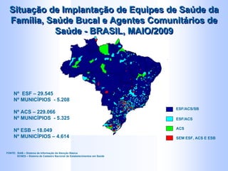 ESF/ACS/SB
ESF/ACS
ACS
SEM ESF, ACS E ESB
Nº ESF – 29.545
Nº MUNICÍPIOS - 5.208
Nº ACS – 229.066
Nº MUNICÍPIOS - 5.325
Nº ESB – 18.049
Nº MUNICÍPIOS – 4.614
Situação de Implantação de Equipes de Saúde da
Família, Saúde Bucal e Agentes Comunitários de
Saúde - BRASIL, MAIO/2009
Situação de Implantação de Equipes de Saúde da
Família, Saúde Bucal e Agentes Comunitários de
Saúde - BRASIL, MAIO/2009
FONTE: SIAB – Sistema de Informação da Atenção Básica
SCNES – Sistema de Cadastro Nacional de Estabelecimentos em Saúde
 