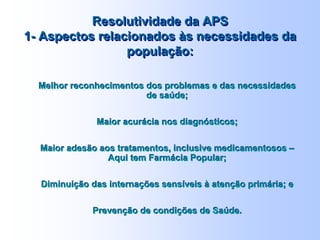 Resolutividade da APS
1- Aspectos relacionados às necessidades da
população:
Resolutividade da APS
1- Aspectos relacionados às necessidades da
população:
Melhor reconhecimentos dos problemas e das necessidades
de saúde;
Maior acurácia nos diagnósticos;
Maior adesão aos tratamentos, inclusive medicamentosos –
Aqui tem Farmácia Popular;
Diminuição das internações sensíveis à atenção primária; e
Prevenção de condições de Saúde.
Melhor reconhecimentos dos problemas e das necessidades
de saúde;
Maior acurácia nos diagnósticos;
Maior adesão aos tratamentos, inclusive medicamentosos –
Aqui tem Farmácia Popular;
Diminuição das internações sensíveis à atenção primária; e
Prevenção de condições de Saúde.
 