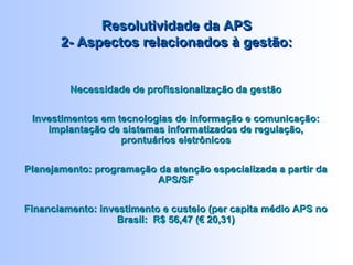 Resolutividade da APS
2- Aspectos relacionados à gestão:
Resolutividade da APS
2- Aspectos relacionados à gestão:
Necessidade de profissionalização da gestão
Investimentos em tecnologias de informação e comunicação:
implantação de sistemas informatizados de regulação,
prontuários eletrônicos
Planejamento: programação da atenção especializada a partir da
APS/SF
Financiamento: investimento e custeio (per capita médio APS no
Brasil: R$ 56,47 (€ 20,31)
Necessidade de profissionalização da gestão
Investimentos em tecnologias de informação e comunicação:
implantação de sistemas informatizados de regulação,
prontuários eletrônicos
Planejamento: programação da atenção especializada a partir da
APS/SF
Financiamento: investimento e custeio (per capita médio APS no
Brasil: R$ 56,47 (€ 20,31)
 