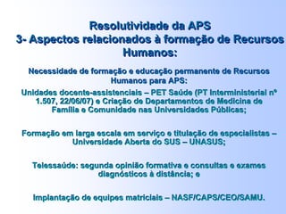 Necessidade de formação e educação permanente de
Recursos Humanos para APS:
Unidades docente-assistenciais – PET Saúde (PT Interministerial nº
1.507, 22/06/07) e Criação de Departamentos de Medicina de
Família e Comunidade nas Universidades Públicas;
Formação em larga escala em serviço e titulação de especialistas –
Universidade Aberta do SUS – UNASUS;
Telessaúde: segunda opinião formativa e consultas e exames
diagnósticos à distância; e
Implantação de equipes matriciais – NASF/CAPS/CEO/SAMU.
Necessidade de formação e educação permanente de
Recursos Humanos para APS:
Unidades docente-assistenciais – PET Saúde (PT Interministerial nº
1.507, 22/06/07) e Criação de Departamentos de Medicina de
Família e Comunidade nas Universidades Públicas;
Formação em larga escala em serviço e titulação de especialistas –
Universidade Aberta do SUS – UNASUS;
Telessaúde: segunda opinião formativa e consultas e exames
diagnósticos à distância; e
Implantação de equipes matriciais – NASF/CAPS/CEO/SAMU.
Resolutividade da APS
3- Aspectos relacionados à formação de Recursos
Humanos:
Resolutividade da APS
3- Aspectos relacionados à formação de Recursos
Humanos:
Necessidade de formação e educação permanente de Recursos
Humanos para APS:
Unidades docente-assistenciais – PET Saúde (PT Interministerial nº
1.507, 22/06/07) e Criação de Departamentos de Medicina de
Família e Comunidade nas Universidades Públicas;
Formação em larga escala em serviço e titulação de especialistas –
Universidade Aberta do SUS – UNASUS;
Telessaúde: segunda opinião formativa e consultas e exames
diagnósticos à distância; e
Implantação de equipes matriciais – NASF/CAPS/CEO/SAMU.
Necessidade de formação e educação permanente de Recursos
Humanos para APS:
Unidades docente-assistenciais – PET Saúde (PT Interministerial nº
1.507, 22/06/07) e Criação de Departamentos de Medicina de
Família e Comunidade nas Universidades Públicas;
Formação em larga escala em serviço e titulação de especialistas –
Universidade Aberta do SUS – UNASUS;
Telessaúde: segunda opinião formativa e consultas e exames
diagnósticos à distância; e
Implantação de equipes matriciais – NASF/CAPS/CEO/SAMU.
Resolutividade da APS
3- Aspectos relacionados à formação de Recursos
Humanos:
Resolutividade da APS
3- Aspectos relacionados à formação de Recursos
Humanos:
 