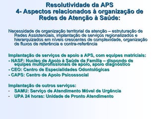 ResolutividadeResolutividade da APSda APS
44-- Aspectos relacionadosAspectos relacionados àà organizaorganizaçção deão de
Redes de AtenRedes de Atenççãoão àà SaSaúúde:de:
Necessidade de organizaNecessidade de organizaçção territorial da atenão territorial da atenççãoão –– estruturaestruturaçção deão de
Redes Assistenciais, implantaRedes Assistenciais, implantaçção de servião de serviçços regionalizados eos regionalizados e
hierarquizados em nhierarquizados em nííveis crescentes de complexidade, organizaveis crescentes de complexidade, organizaççãoão
de fluxos de referência e contrade fluxos de referência e contra--referênciareferência
ImplantaImplantaççãoão dede serviserviççosos dede apoioapoio a APS, coma APS, com equipesequipes matriciaismatriciais::
-- NASF:NASF: NucleoNucleo dede ApoioApoio àà SaSaúúdede dada FamFamíílialia –– dispondodispondo dede
equipesequipes multiprofissionaismultiprofissionais dede apoioapoio,, apoioapoio diagndiagnóósticostico
-- CEO: Centro deCEO: Centro de EspecialidadesEspecialidades OdontolOdontolóógicasgicas
-- CAPS: Centro deCAPS: Centro de ApoioApoio PsicossocialPsicossocial
ImplantaImplantaççãoão dede outrosoutros serviserviççosos::
-- SAMU:SAMU: ServiServiççoo dede AtendimentoAtendimento MMóóvelvel dede UrgênciaUrgência
-- UPA 24UPA 24 horashoras:: UnidadeUnidade de Prontode Pronto AtendimentoAtendimento
 