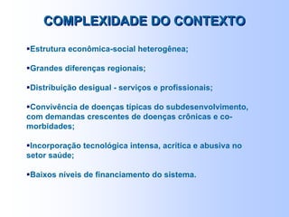 Estrutura econômica-social heterogênea;
Grandes diferenças regionais;
Distribuição desigual - serviços e profissionais;
Convivência de doenças típicas do subdesenvolvimento,
com demandas crescentes de doenças crônicas e co-
morbidades;
Incorporação tecnológica intensa, acrítica e abusiva no
setor saúde;
Baixos níveis de financiamento do sistema.
COMPLEXIDADE DO CONTEXTOCOMPLEXIDADE DO CONTEXTO
 