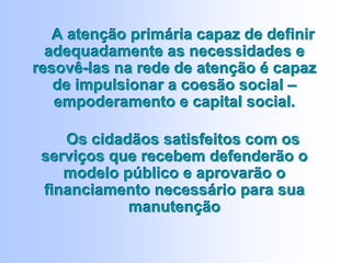 A atenção primária capaz de definir
adequadamente as necessidades e
resovê-las na rede de atenção é capaz
de impulsionar a coesão social –
empoderamento e capital social.
Os cidadãos satisfeitos com os
serviços que recebem defenderão o
modelo público e aprovarão o
financiamento necessário para sua
manutenção
A atenção primária capaz de definir
adequadamente as necessidades e
resovê-las na rede de atenção é capaz
de impulsionar a coesão social –
empoderamento e capital social.
Os cidadãos satisfeitos com os
serviços que recebem defenderão o
modelo público e aprovarão o
financiamento necessário para sua
manutenção
 