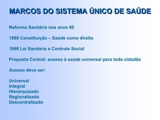 Reforma Sanitária nos anos 80
1988 Constituição – Saúde como direito
1990 Lei Sanitária e Controle Social
Proposta Central: acesso à saúde universal para todo cidadão
Acesso deve ser:
Universal
Integral
Hierarquizado
Regionalizado
Descentralizado
MARCOS DO SISTEMA ÚNICO DE SAÚDEMARCOS DO SISTEMA ÚNICO DE SAÚDE
 