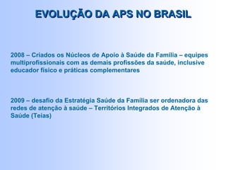 2008 – Criados os Núcleos de Apoio à Saúde da Família – equipes
multiprofissionais com as demais profissões da saúde, inclusive
educador físico e práticas complementares
2009 – desafio da Estratégia Saúde da Família ser ordenadora das
redes de atenção à saúde – Territórios Integrados de Atenção à
Saúde (Teias)
EVOLUÇÃO DA APS NO BRASILEVOLUÇÃO DA APS NO BRASIL
 