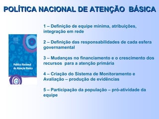 1 – Definição de equipe mínima, atribuições,
integração em rede
2 – Definição das responsabilidades de cada esfera
governamental
3 – Mudanças no financiamento e o crescimento dos
recursos para a atenção primária
4 – Criação do Sistema de Monitoramento e
Avaliação – produção de evidências
5 – Participação da população – pró-atividade da
equipe
POLÍTICA NACIONAL DE ATENÇÃO BÁSICAPOLÍTICA NACIONAL DE ATENÇÃO BÁSICA
 
