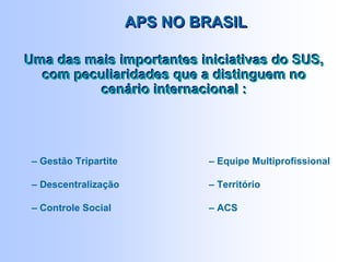 APS NO BRASILAPS NO BRASIL
– Gestão Tripartite
– Descentralização
– Controle Social
Uma das mais importantes iniciativas do SUS,
com peculiaridades que a distinguem no
cenário internacional :
Uma das mais importantes iniciativas do SUS,
com peculiaridades que a distinguem no
cenário internacional :
– Equipe Multiprofissional
– Território
– ACS
 