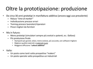 Oltre la prototipazione: produzione 
• Da circa 30 anni prototipi in manifattura additiva (ancora oggi uso prevalente) 
– Riduco “time di market” 
– Individuazione precoce errori 
– Training precoce lavoratori/riparatori 
– Prezzi migliori da fornitori 
• Ma in futuro: 
– Meno prototipi (simulatori sempre più evoluti e potenti, es.: Dallara) 
– Più produzione finale 
• Stampanti più grandi, veloci, meno costose, più accurate, con software migliore 
• Migliore qualità materiali e materiali nuovi 
• Maggiore diffusione “cultura additiva” 
• Italia: 
– Un posto come tanti sotto prospettiva “makers” 
– Un posto speciale sotto prospettiva usi industriali 
 