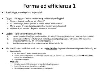 Forma ed efficienza 1 
• Possibili geometrie prima impossibili 
• Oggetti più leggeri: meno materiale e materiali più leggeri 
– Stessa resistenza con forme più efficienti“ 
– Da “meno tolgo, meno spendo” a “meno metto, meno spendo” 
– Meno spreco  materiali più pregiati (es. titanio invece di acciaio) 
– Geometrie più efficienti  plastica invece di alluminio 
• Oggetti “solo” più efficienti, esempi: 
1. stampi con circuiti refrigeranti interni (es. Bticino: -35% tempi produzione,- 30% costi produzione) 
2. ottimizzazione forma soffiatori/rulli nell’industria del packaging (es. Tetrapack: 30% risparmio 
energia sul soffiatore, 3% sull’intera macchina ) 
3. Riduzione numero pezzi da assemblare (es. Airbus: da 7 a 1) 
• Ma manifattura additiva in alcuni casi è sostitutiva rispetto alle tecnologie tradizionali, es: 
– Aerospaziale: 
• GE Avio aero di Cameri: palette per turbine 
• Airbus: varie componenti, es: fibbia per cintura 155 g in acciaio, 120 g alluminio, 70 g titanio  -72kg  €2 
milioni nel ciclo vita aereo 
• Rigenerazione pezzi 
– Medicale: 
• Lima Corporate (Udine): protesi ortopediche (taglie e custom) 
• Protesi dentarie (pezzi unici personalizzati) 
• Modelli per preparare interventi chirurgici ortopedici 
 