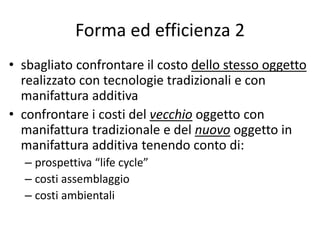 Forma ed efficienza 2 
• sbagliato confrontare il costo dello stesso oggetto 
realizzato con tecnologie tradizionali e con 
manifattura additiva 
• confrontare i costi del vecchio oggetto con 
manifattura tradizionale e del nuovo oggetto in 
manifattura additiva tenendo conto di: 
– prospettiva “life cycle” 
– costi assemblaggio 
– costi ambientali 
 