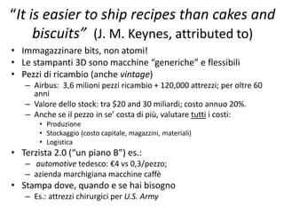 “It is easier to ship recipes than cakes and 
biscuits” (J. M. Keynes, attributed to) 
• Immagazzinare bits, non atomi! 
• Le stampanti 3D sono macchine “generiche” e flessibili 
• Pezzi di ricambio (anche vintage) 
– Airbus: 3,6 milioni pezzi ricambio + 120,000 attrezzi; per oltre 60 
anni 
– Valore dello stock: tra $20 and 30 miliardi; costo annuo 20%. 
– Anche se il pezzo in se’ costa di più, valutare tutti i costi: 
• Produzione 
• Stockaggio (costo capitale, magazzini, materiali) 
• Logistica 
• Terzista 2.0 (“un piano B”) es.: 
– automotive tedesco: €4 vs 0,3/pezzo; 
– azienda marchigiana macchine caffè 
• Stampa dove, quando e se hai bisogno 
– Es.: attrezzi chirurgici per U.S. Army 
 