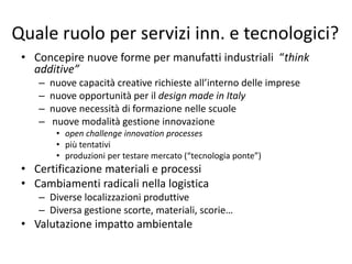 Quale ruolo per servizi inn. e tecnologici? 
• Concepire nuove forme per manufatti industriali “think 
additive” 
– nuove capacità creative richieste all’interno delle imprese 
– nuove opportunità per il design made in Italy 
– nuove necessità di formazione nelle scuole 
– nuove modalità gestione innovazione 
• open challenge innovation processes 
• più tentativi 
• produzioni per testare mercato (“tecnologia ponte”) 
• Certificazione materiali e processi 
• Cambiamenti radicali nella logistica 
– Diverse localizzazioni produttive 
– Diversa gestione scorte, materiali, scorie… 
• Valutazione impatto ambientale 
