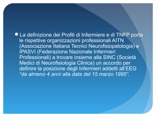 La definizione dei Profili di Infermiere e di TNFP porta
 le rispettive organizzazioni professionali AITN
 (Associazione Italiana Tecnici Neurofisiopatologia) e
 IPASVI (Federazione Nazionale Infermieri
 Professionali) a trovare insieme alla SINC (Società
 Medici di Neurofisiologia Clinica) un accordo per
 definire la posizione degli Infermieri addetti all’EEG
 “da almeno 4 anni alla data del 15 marzo 1995”.
 