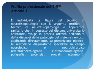 Profilo professionale del TNFP
Articolo 1

È individuata la figura del tecnico di
neurofisiopatologia con il seguente profilo: il
tecnico di neurofisiopatologia è l'operatore
sanitario che, in possesso del diploma universitario
abilitante, svolge la propria attività nell'ambito
della diagnosi delle patologie del sistema nervoso,
applicando direttamente, su prescrizione medica,
le metodiche diagnostiche specifiche in campo
neurologico             e            neurochirurgico
(elettroencefalografia,      elettroneuromiografia,
poligrafia,    potenziali   evocati,    ultrasuoni).
 