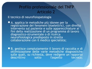 Profilo professionale del TNFP
                  Articolo 2
Il tecnico di neurofisiopatologia
A. applica le metodiche più idonee per la
 registrazione dei fenomeni bioelettrici, con diretto
 intervento sul paziente e sulle apparecchiature ai
 fini della realizzazione di un programma di lavoro
 diagnostico-strumentale o di ricerca
 neurofisiologica predisposto in stretta
 collaborazione con il medico specialista;

B. gestisce compiutamente il lavoro di raccolta e di
 ottimizzazione delle varie metodiche diagnostiche
 sulle quali, su richiesta, deve redigere un rapporto
 descrittivo        sotto      l'aspetto      tecnico;
 