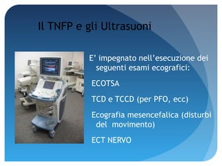 Il TNFP e gli Ultrasuoni

          E’ impegnato nell’esecuzione dei
            seguenti esami ecografici:
           ECOTSA
           TCD e TCCD (per PFO, ecc)
           Ecografia mesencefalica (disturbi
            del movimento)
           ECT NERVO
 