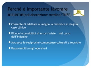 Perché è importante lavorare
insieme(collaborazione medico/TNFP)
Consente di adattare al meglio la metodica al singolo
 caso clinico

Riduce la possibilità di errori/sviste   nel corso
 dell’indagine

Accresce le reciproche competenze culturali e tecniche

Responsabilizza gli operatori
 