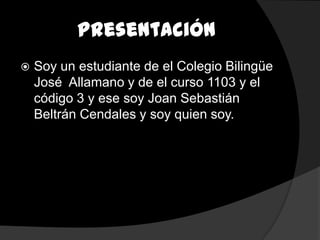 Presentación
   Soy un estudiante de el Colegio Bilingüe
    José Allamano y de el curso 1103 y el
    código 3 y ese soy Joan Sebastián
    Beltrán Cendales y soy quien soy.
 