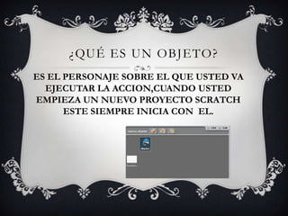 ¿QUÉ ES UN OBJETO?
ES EL PERSONAJE SOBRE EL QUE USTED VA
EJECUTAR LA ACCION,CUANDO USTED
EMPIEZA UN NUEVO PROYECTO SCRATCH
ESTE SIEMPRE INICIA CON EL.
 