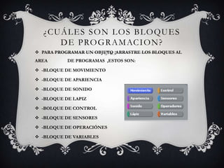 ¿CUÁLES SON LOS BLOQUES
DE PROGRAMACION?
 PARA PROGRAMAR UN OBJETO ,ARRASTRE LOS BLOQUES AL
AREA DE PROGRAMAS ,ESTOS SON:
 -BLOQUE DE MOVIMIENTO
 -BLOQUE DE APARIENCIA
 -BLOQUE DE SONIDO
 -BLOQUE DE LAPIZ
 -BOLQUE DE CONTROL
 -BLOQUE DE SENSORES
 -BLOQUE DE OPERACIÓNES
 -BLOQUE DE VARIABLES
 