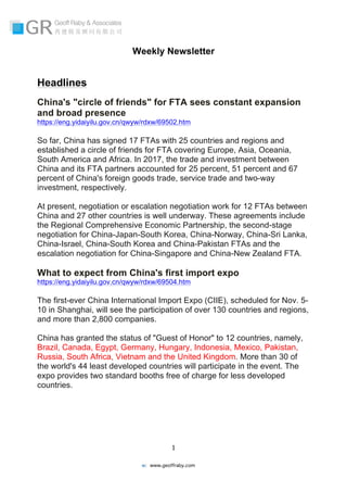   	
  
	
   	
  
	
  
	
  1	
  
w: www.geoffraby.com
Weekly Newsletter
Headlines
China's "circle of friends" for FTA sees constant expansion
and broad presence
https://eng.yidaiyilu.gov.cn/qwyw/rdxw/69502.htm
So far, China has signed 17 FTAs with 25 countries and regions and
established a circle of friends for FTA covering Europe, Asia, Oceania,
South America and Africa. In 2017, the trade and investment between
China and its FTA partners accounted for 25 percent, 51 percent and 67
percent of China's foreign goods trade, service trade and two-way
investment, respectively.
At present, negotiation or escalation negotiation work for 12 FTAs between
China and 27 other countries is well underway. These agreements include
the Regional Comprehensive Economic Partnership, the second-stage
negotiation for China-Japan-South Korea, China-Norway, China-Sri Lanka,
China-Israel, China-South Korea and China-Pakistan FTAs and the
escalation negotiation for China-Singapore and China-New Zealand FTA.
What to expect from China's first import expo
https://eng.yidaiyilu.gov.cn/qwyw/rdxw/69504.htm
The first-ever China International Import Expo (CIIE), scheduled for Nov. 5-
10 in Shanghai, will see the participation of over 130 countries and regions,
and more than 2,800 companies.
China has granted the status of "Guest of Honor" to 12 countries, namely,
Brazil, Canada, Egypt, Germany, Hungary, Indonesia, Mexico, Pakistan,
Russia, South Africa, Vietnam and the United Kingdom. More than 30 of
the world's 44 least developed countries will participate in the event. The
expo provides two standard booths free of charge for less developed
countries.
 