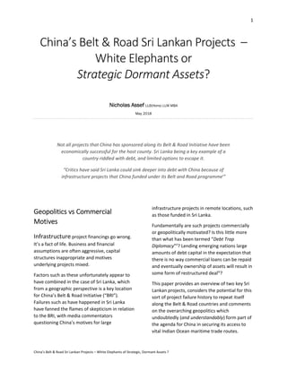 1 
 
China’s Belt & Road Sri Lankan Projects – White Elephants of Strategic, Dormant Assets ? 
China’s Belt & Road Sri Lankan Projects  – 
White Elephants or  
Strategic Dormant Assets? 
 
Nicholas Assef LLB(Hons) LLM MBA
May 2018
 
 
Not all projects that China has sponsored along its Belt & Road Initiative have been 
economically successful for the host county. Sri Lanka being a key example of a 
country riddled with debt, and limited options to escape it. 
“Critics have said Sri Lanka could sink deeper into debt with China because of 
infrastructure projects that China funded under its Belt and Road programmei
” 
 
 
Geopolitics vs Commercial 
Motives 
Infrastructure project financings go wrong. 
It’s a fact of life. Business and financial 
assumptions are often aggressive, capital 
structures inappropriate and motives 
underlying projects mixed.  
Factors such as these unfortunately appear to 
have combined in the case of Sri Lanka, which 
from a geographic perspective is a key location 
for China’s Belt & Road Initiative (“BRI”). 
Failures such as have happened in Sri Lanka 
have fanned the flames of skepticism in relation 
to the BRI, with media commentators 
questioning China’s motives for large 
infrastructure projects in remote locations, such 
as those funded in Sri Lanka.  
Fundamentally are such projects commercially 
or geopolitically motivated? Is this little more 
than what has been termed “Debt Trap 
Diplomacy”ii
? Lending emerging nations large 
amounts of debt capital in the expectation that 
there is no way commercial loans can be repaid 
and eventually ownership of assets will result in 
some form of restructured dealiii
? 
This paper provides an overview of two key Sri 
Lankan projects, considers the potential for this 
sort of project failure history to repeat itself 
along the Belt & Road countries and comments 
on the overarching geopolitics which 
undoubtedly (and understandably) form part of 
the agenda for China in securing its access to 
vital Indian Ocean maritime trade routes. 
 