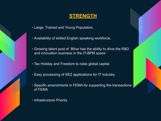STRENGTH
• Large, Trained and Young Population.
• Availability of skilled English speaking workforce.
• Growing talent pool of Bihar has the ability to drive the R&D
and innovation business in the IT-BPM space
• Tax Holiday and Freedom to raise global capital.
• Easy processing of SEZ applications for IT Industry
• Specific amendments in FEMA for supporting the transactions
of FEMA
• Infrastructure Priority
 