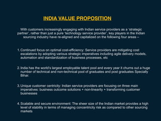 INDIA VALUE PROPOSITION
With customers increasingly engaging with Indian service providers as a ‘strategic
partner’, rather than just a pure ‘technology service provider’, key players in the Indian
sourcing industry have re-aligned and capitalized on the following four areas –
1.Continued focus on optimal cost-efficiency: Service providers are mitigating cost
escalations by adopting various strategic imperatives including agile delivery models,
automation and standardization of business processes, etc
2.India has the world’s largest employable talent pool and every year it churns out a huge
number of technical and non-technical pool of graduates and post graduates Specially
Bihar.
3.Unique customer centricity: Indian service providers are focusing on three main
imperatives: business outcome solutions + non-linearity + transforming customer
businesses
4.Scalable and secure environment: The sheer size of the Indian market provides a high
level of stability in terms of managing concentricity risk as compared to other sourcing
markets
 