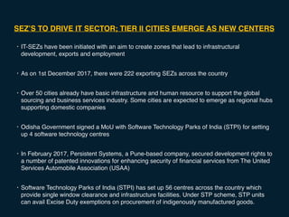 SEZ’S TO DRIVE IT SECTOR; TIER II CITIES EMERGE AS NEW CENTERS
• IT-SEZs have been initiated with an aim to create zones that lead to infrastructural
development, exports and employment
• As on 1st December 2017, there were 222 exporting SEZs across the country
• Over 50 cities already have basic infrastructure and human resource to support the global
sourcing and business services industry. Some cities are expected to emerge as regional hubs
supporting domestic companies
• Odisha Government signed a MoU with Software Technology Parks of India (STPI) for setting
up 4 software technology centres
• In February 2017, Persistent Systems, a Pune-based company, secured development rights to
a number of patented innovations for enhancing security of financial services from The United
Services Automobile Association (USAA)
• Software Technology Parks of India (STPI) has set up 56 centres across the country which
provide single window clearance and infrastructure facilities. Under STP scheme, STP units
can avail Excise Duty exemptions on procurement of indigenously manufactured goods.
 