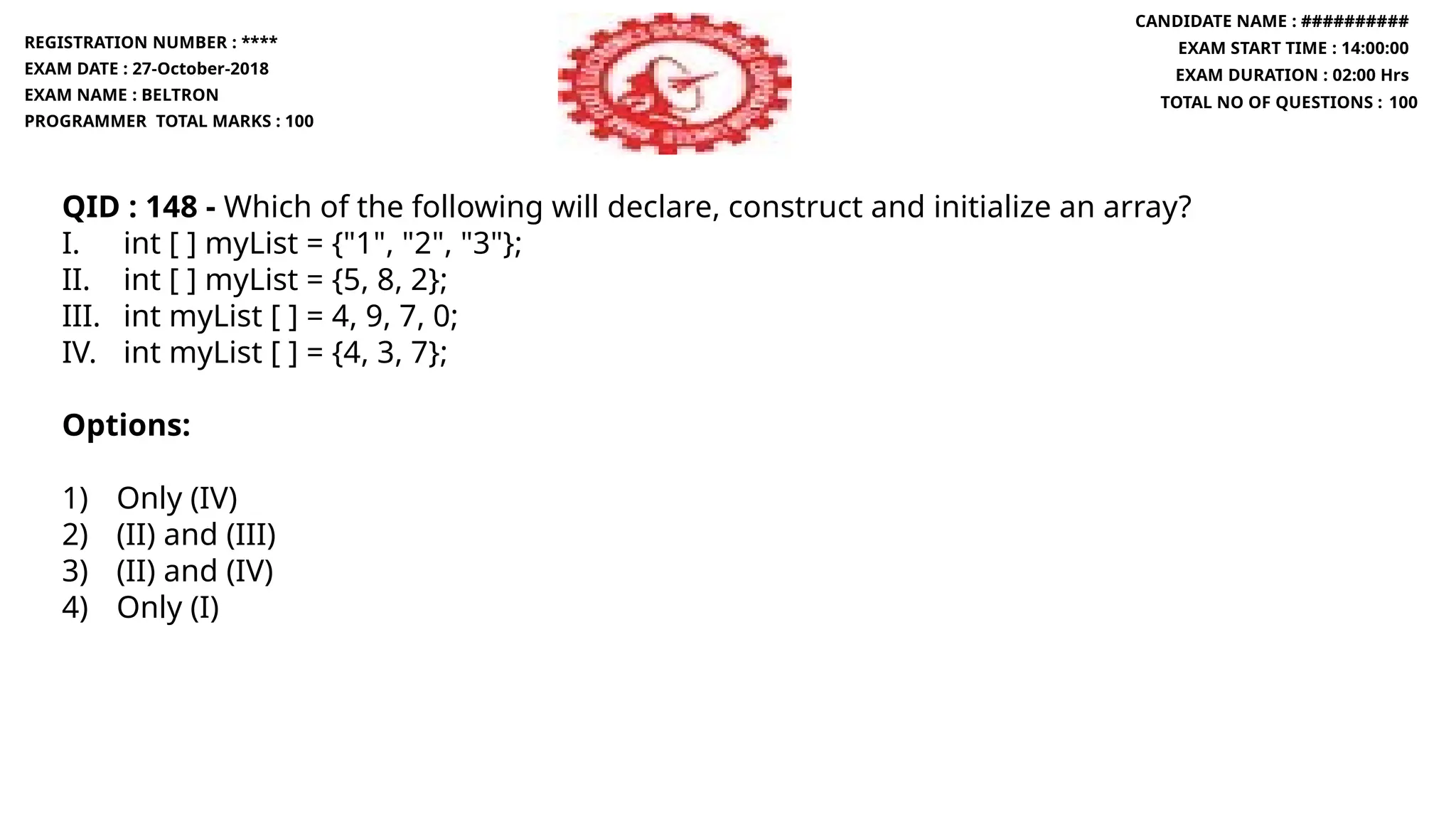 QID : 148 - Which of the following will declare, construct and initialize an array?
I. int [ ] myList = {"1", "2", "3"};
II. int [ ] myList = {5, 8, 2};
III. int myList [ ] = 4, 9, 7, 0;
IV. int myList [ ] = {4, 3, 7};
Options:
1) Only (IV)
2) (II) and (III)
3) (II) and (IV)
4) Only (I)
REGISTRATION NUMBER : ****
EXAM DATE : 27-October-2018
EXAM NAME : BELTRON
PROGRAMMER TOTAL MARKS : 100
CANDIDATE NAME : ##########
EXAM START TIME : 14:00:00
EXAM DURATION : 02:00 Hrs
TOTAL NO OF QUESTIONS : 100
 