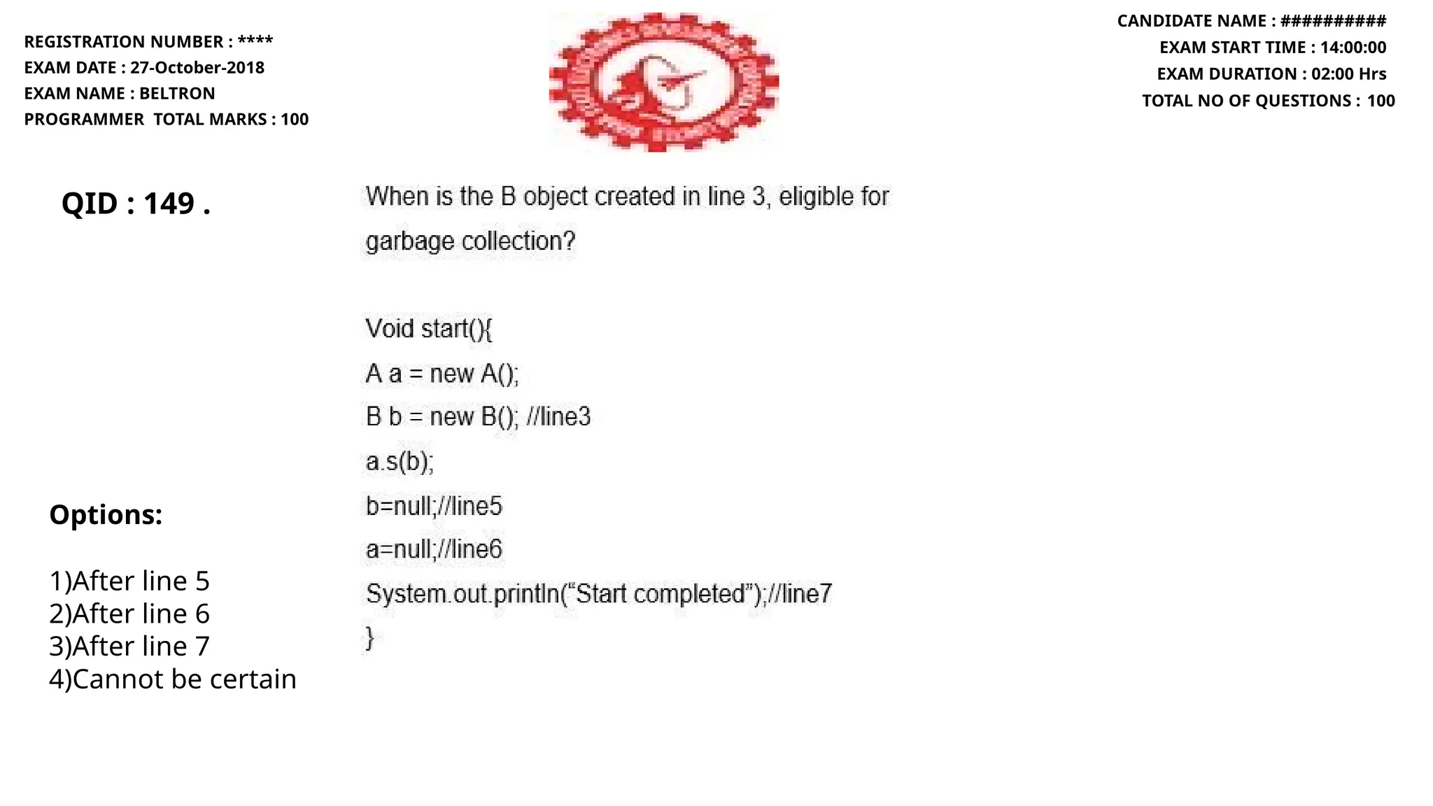 QID : 149 .
REGISTRATION NUMBER : ****
EXAM DATE : 27-October-2018
EXAM NAME : BELTRON
PROGRAMMER TOTAL MARKS : 100
CANDIDATE NAME : ##########
EXAM START TIME : 14:00:00
EXAM DURATION : 02:00 Hrs
TOTAL NO OF QUESTIONS : 100
Options:
1)After line 5
2)After line 6
3)After line 7
4)Cannot be certain
 