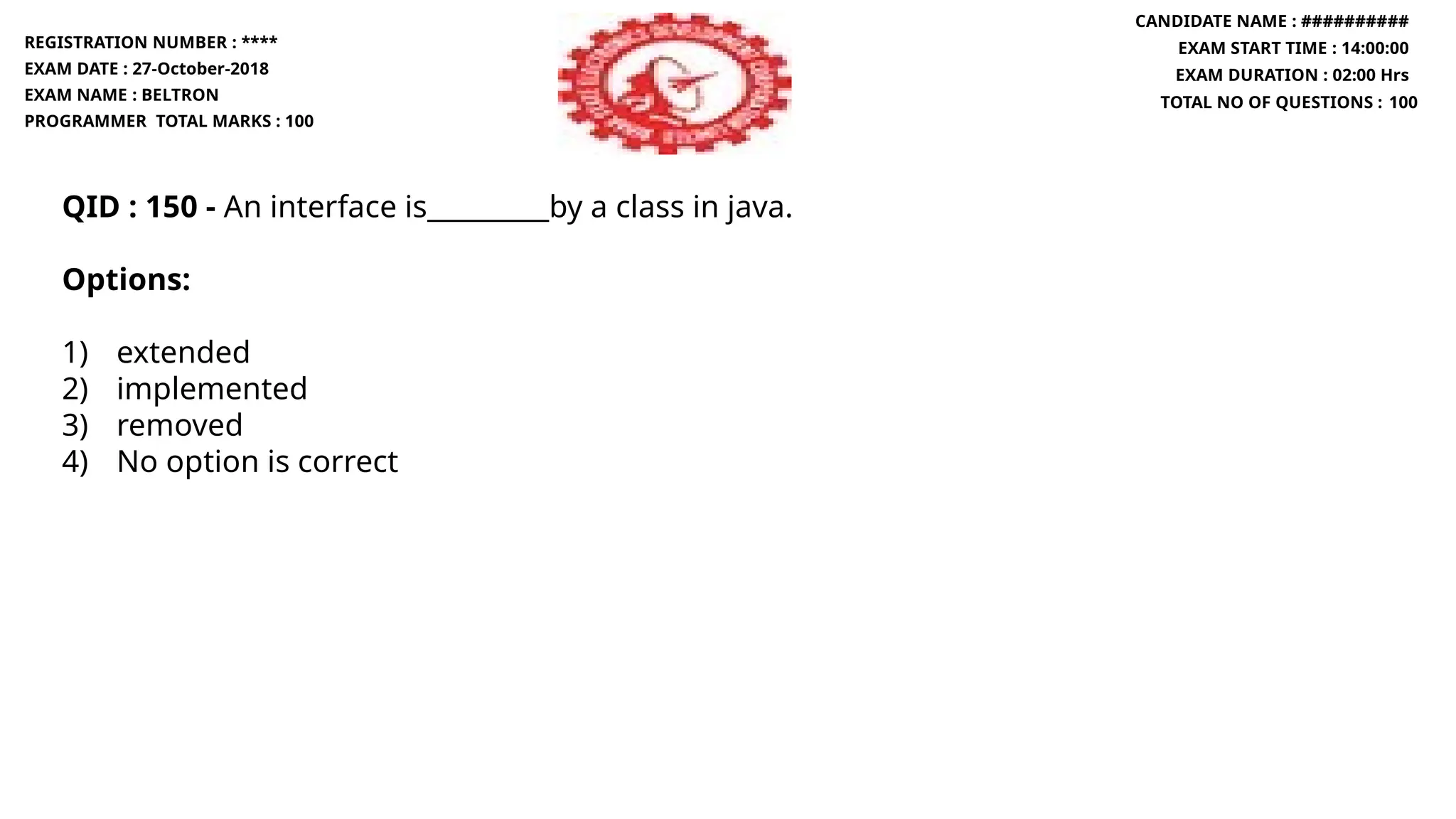 QID : 150 - An interface is_________by a class in java.
Options:
1) extended
2) implemented
3) removed
4) No option is correct
REGISTRATION NUMBER : ****
EXAM DATE : 27-October-2018
EXAM NAME : BELTRON
PROGRAMMER TOTAL MARKS : 100
CANDIDATE NAME : ##########
EXAM START TIME : 14:00:00
EXAM DURATION : 02:00 Hrs
TOTAL NO OF QUESTIONS : 100
 