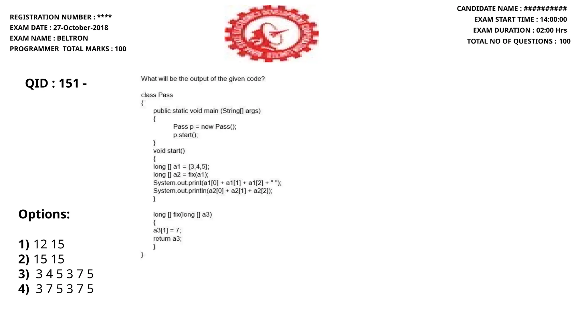 QID : 151 -
REGISTRATION NUMBER : ****
EXAM DATE : 27-October-2018
EXAM NAME : BELTRON
PROGRAMMER TOTAL MARKS : 100
CANDIDATE NAME : ##########
EXAM START TIME : 14:00:00
EXAM DURATION : 02:00 Hrs
TOTAL NO OF QUESTIONS : 100
Options:
1) 12 15
2) 15 15
3) 3 4 5 3 7 5
4) 3 7 5 3 7 5
 