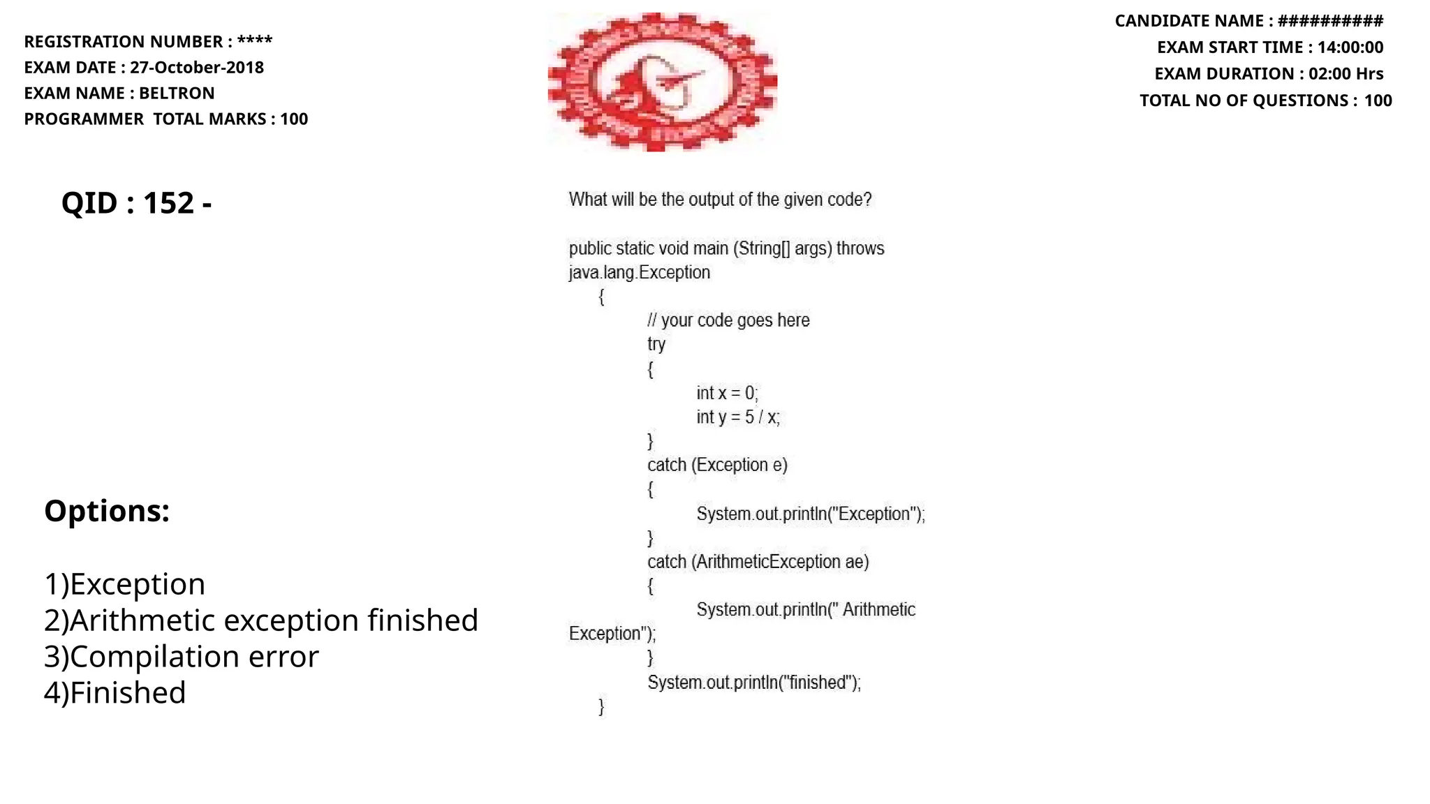QID : 152 -
REGISTRATION NUMBER : ****
EXAM DATE : 27-October-2018
EXAM NAME : BELTRON
PROGRAMMER TOTAL MARKS : 100
CANDIDATE NAME : ##########
EXAM START TIME : 14:00:00
EXAM DURATION : 02:00 Hrs
TOTAL NO OF QUESTIONS : 100
Options:
1)Exception
2)Arithmetic exception finished
3)Compilation error
4)Finished
 