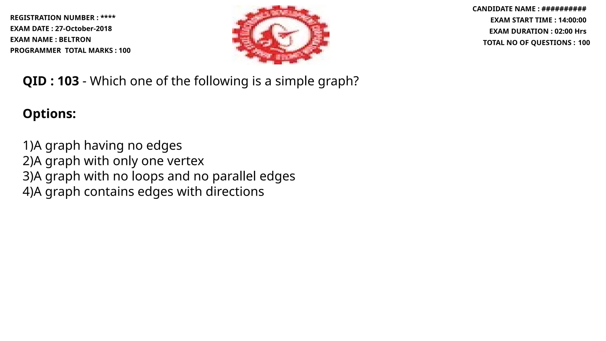 QID : 103 - Which one of the following is a simple graph?
Options:
1)A graph having no edges
2)A graph with only one vertex
3)A graph with no loops and no parallel edges
4)A graph contains edges with directions
REGISTRATION NUMBER : ****
EXAM DATE : 27-October-2018
EXAM NAME : BELTRON
PROGRAMMER TOTAL MARKS : 100
CANDIDATE NAME : ##########
EXAM START TIME : 14:00:00
EXAM DURATION : 02:00 Hrs
TOTAL NO OF QUESTIONS : 100
 