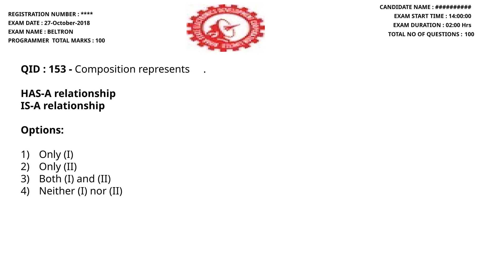 QID : 153 - Composition represents .
HAS-A relationship
IS-A relationship
Options:
1) Only (I)
2) Only (II)
3) Both (I) and (II)
4) Neither (I) nor (II)
REGISTRATION NUMBER : ****
EXAM DATE : 27-October-2018
EXAM NAME : BELTRON
PROGRAMMER TOTAL MARKS : 100
CANDIDATE NAME : ##########
EXAM START TIME : 14:00:00
EXAM DURATION : 02:00 Hrs
TOTAL NO OF QUESTIONS : 100
 