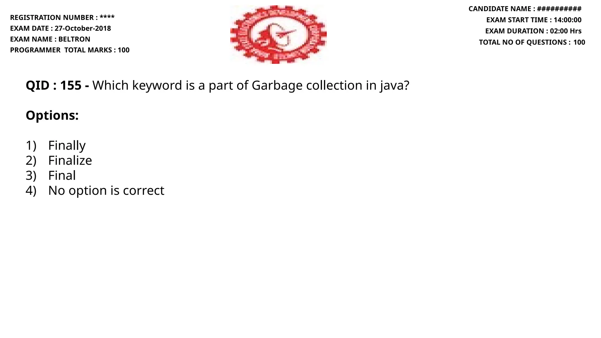 QID : 155 - Which keyword is a part of Garbage collection in java?
Options:
1) Finally
2) Finalize
3) Final
4) No option is correct
REGISTRATION NUMBER : ****
EXAM DATE : 27-October-2018
EXAM NAME : BELTRON
PROGRAMMER TOTAL MARKS : 100
CANDIDATE NAME : ##########
EXAM START TIME : 14:00:00
EXAM DURATION : 02:00 Hrs
TOTAL NO OF QUESTIONS : 100
 